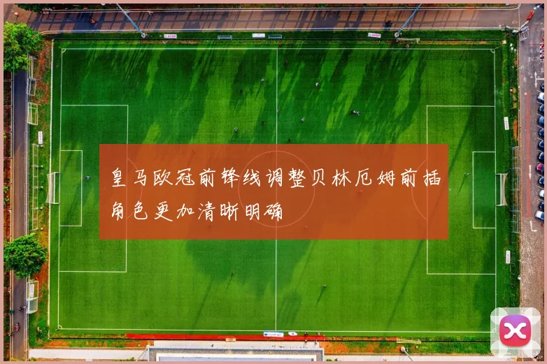 皇马欧冠前锋线调整贝林厄姆前插角色更加清晰明确