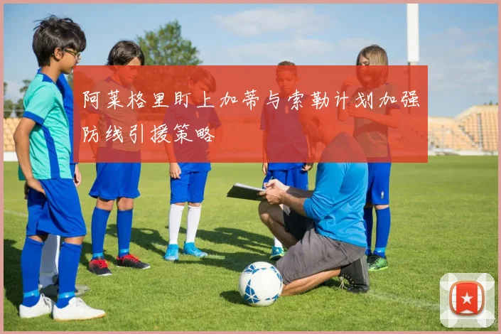 阿莱格里盯上加蒂与索勒计划加强防线引援策略