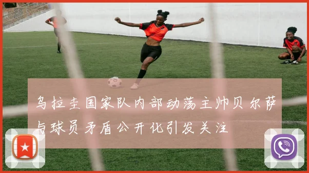 乌拉圭国家队内部动荡主帅贝尔萨与球员矛盾公开化引发关注