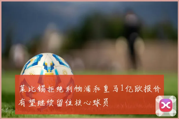 莱比锡拒绝利物浦和皇马1亿欧报价有望继续留住核心球员