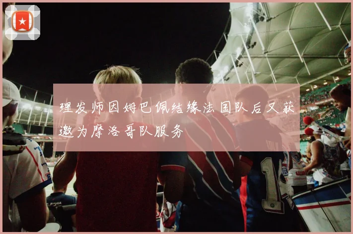 理发师因姆巴佩结缘法国队后又获邀为摩洛哥队服务