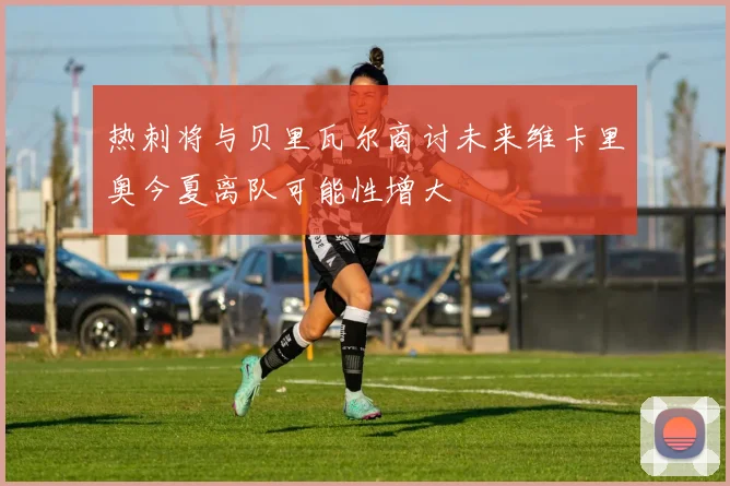 热刺将与贝里瓦尔商讨未来维卡里奥今夏离队可能性增大