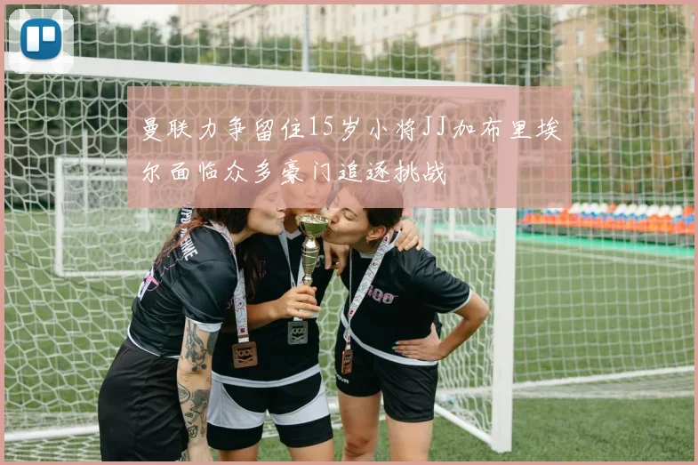 曼联力争留住15岁小将JJ加布里埃尔面临众多豪门追逐挑战