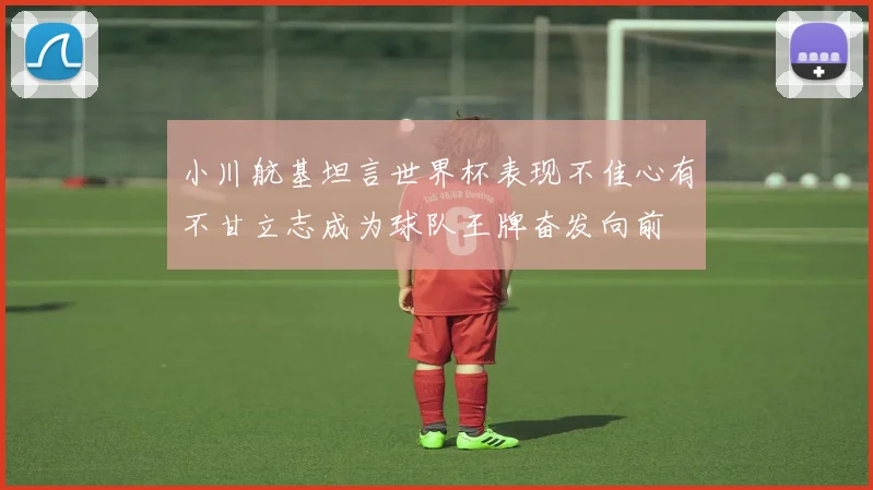 小川航基坦言世界杯表现不佳心有不甘立志成为球队王牌奋发向前