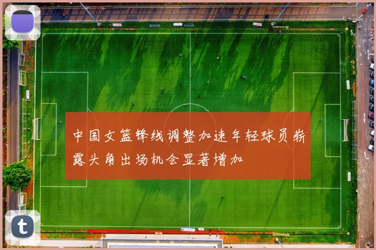 中国女篮锋线调整加速年轻球员崭露头角出场机会显著增加