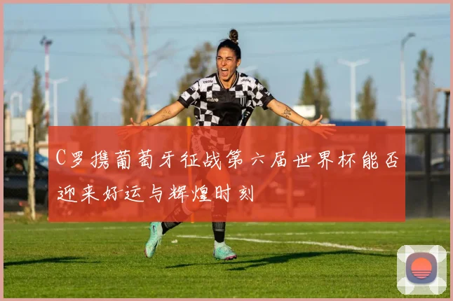 C罗携葡萄牙征战第六届世界杯能否迎来好运与辉煌时刻