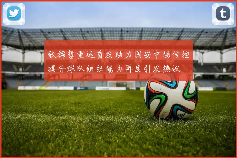 张稀哲重返首发助力国安中场传控提升球队组织能力再度引发热议