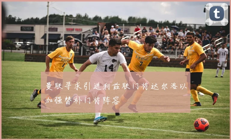 曼联寻求引进利兹联门将达尔洛以加强替补门将阵容