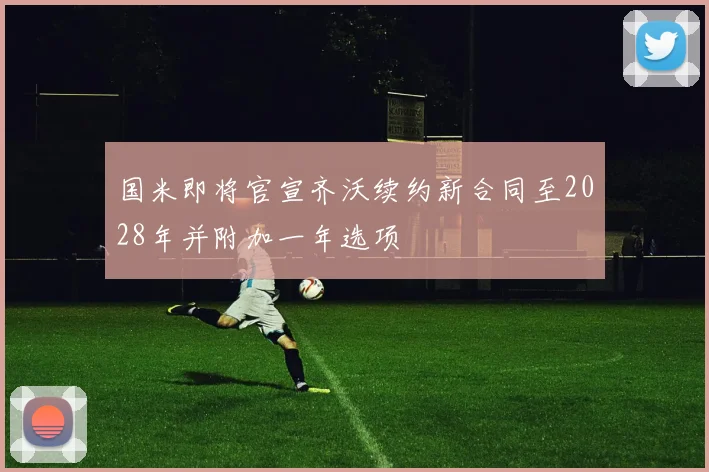国米即将官宣齐沃续约新合同至2028年并附加一年选项