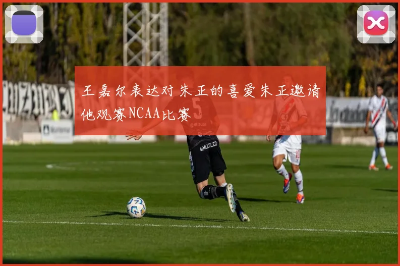 王嘉尔表达对朱正的喜爱朱正邀请他观赛NCAA比赛