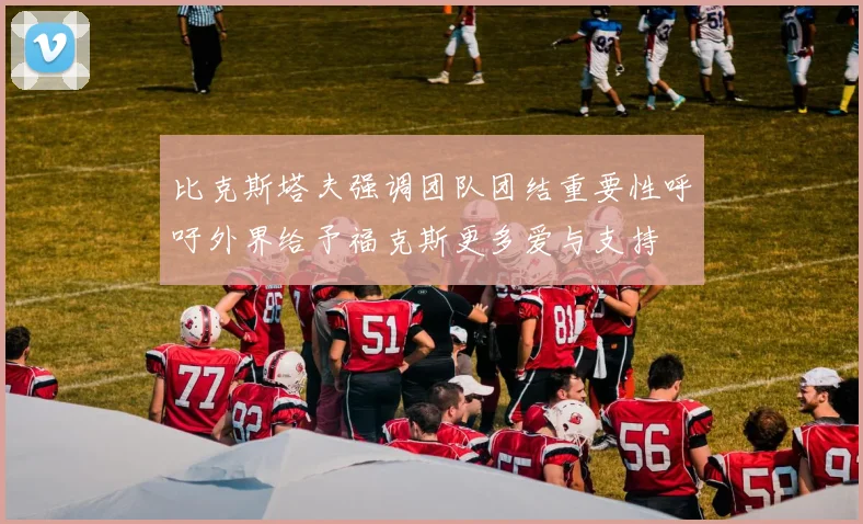 比克斯塔夫强调团队团结重要性呼吁外界给予福克斯更多爱与支持