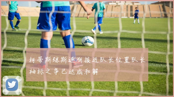 柯蒂斯琼斯逐渐接近队长位置队长袖标之争已达成和解