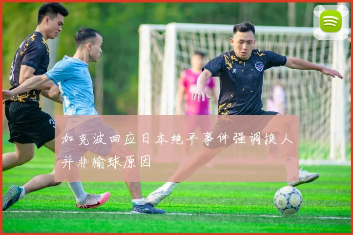 加克波回应日本绝平事件强调换人并非输球原因