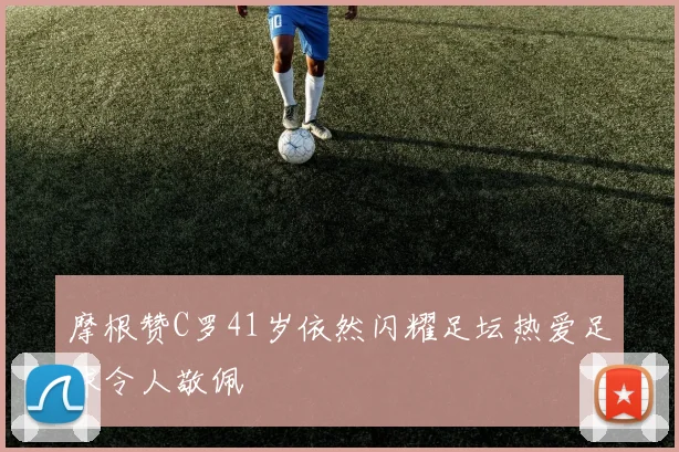 摩根赞C罗41岁依然闪耀足坛热爱足球令人敬佩