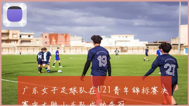 广东女子足球队在U21青年锦标赛决赛中大胜山东队成功夺冠