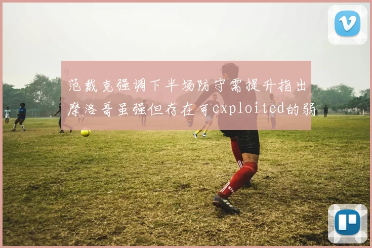 范戴克强调下半场防守需提升指出摩洛哥虽强但存在可exploited的弱点