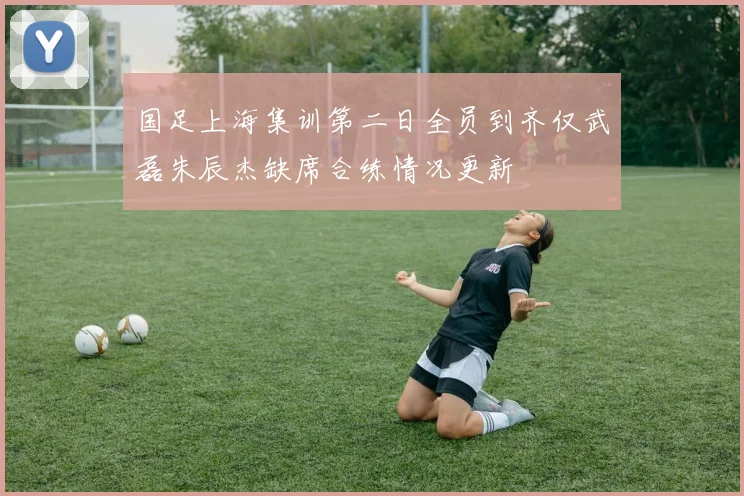国足上海集训第二日全员到齐仅武磊朱辰杰缺席合练情况更新