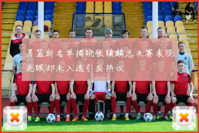 男篮新名单揭晓张镇麟总决赛表现亮眼却未入选引发热议